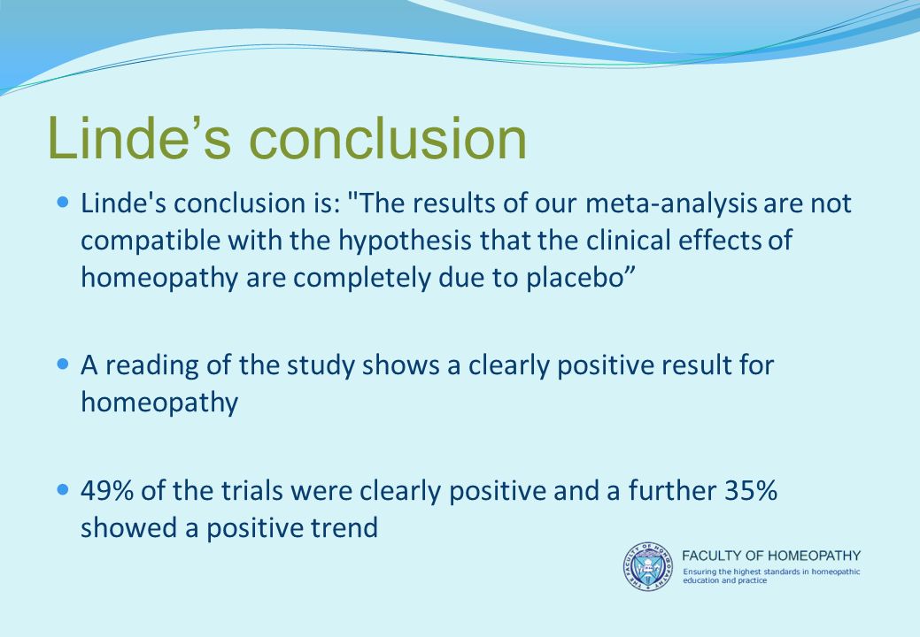 Linde’s conclusion Linde s conclusion is: The results of our meta-analysis are not compatible with the hypothesis that the clinical effects of homeopathy are completely due to placebo A reading of the study shows a clearly positive result for homeopathy 49% of the trials were clearly positive and a further 35% showed a positive trend