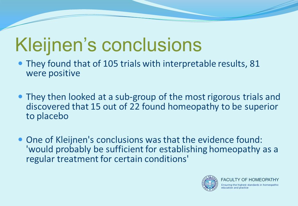 Kleijnen’s conclusions They found that of 105 trials with interpretable results, 81 were positive They then looked at a sub-group of the most rigorous trials and discovered that 15 out of 22 found homeopathy to be superior to placebo One of Kleijnen s conclusions was that the evidence found: would probably be sufficient for establishing homeopathy as a regular treatment for certain conditions