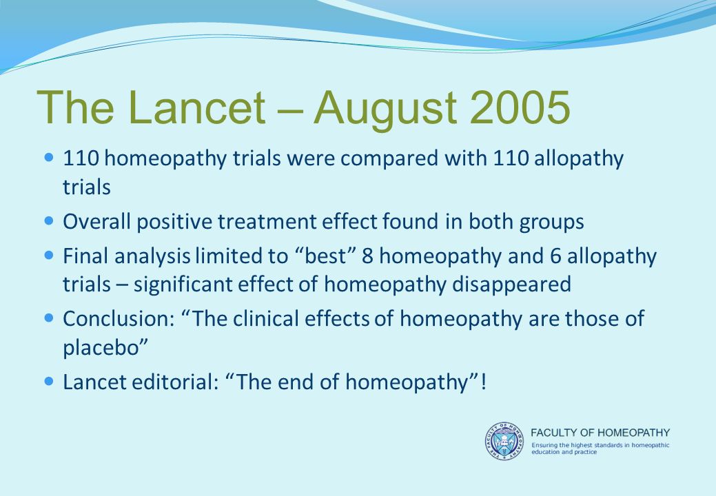 The Lancet – August homeopathy trials were compared with 110 allopathy trials Overall positive treatment effect found in both groups Final analysis limited to best 8 homeopathy and 6 allopathy trials – significant effect of homeopathy disappeared Conclusion: The clinical effects of homeopathy are those of placebo Lancet editorial: The end of homeopathy !