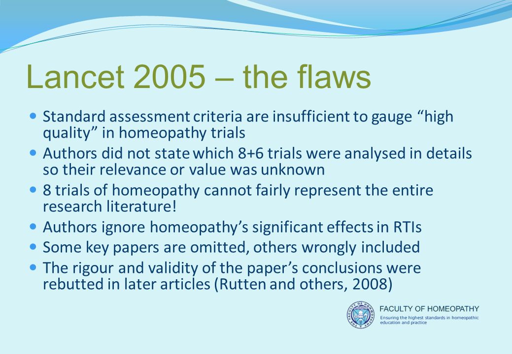 Lancet 2005 – the flaws Standard assessment criteria are insufficient to gauge high quality in homeopathy trials Authors did not state which 8+6 trials were analysed in details so their relevance or value was unknown 8 trials of homeopathy cannot fairly represent the entire research literature.