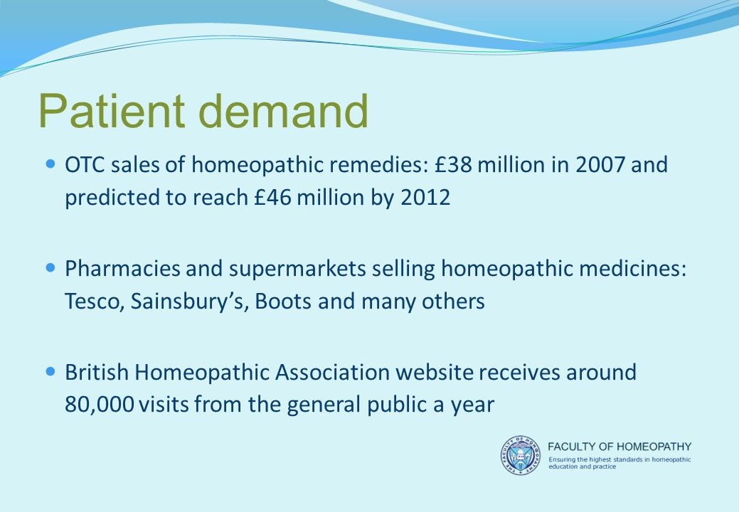 Patient demand OTC sales of homeopathic remedies: £38 million in 2007 and predicted to reach £46 million by 2012 Pharmacies and supermarkets selling homeopathic medicines: Tesco, Sainsbury’s, Boots and many others British Homeopathic Association website receives around 80,000 visits from the general public a year
