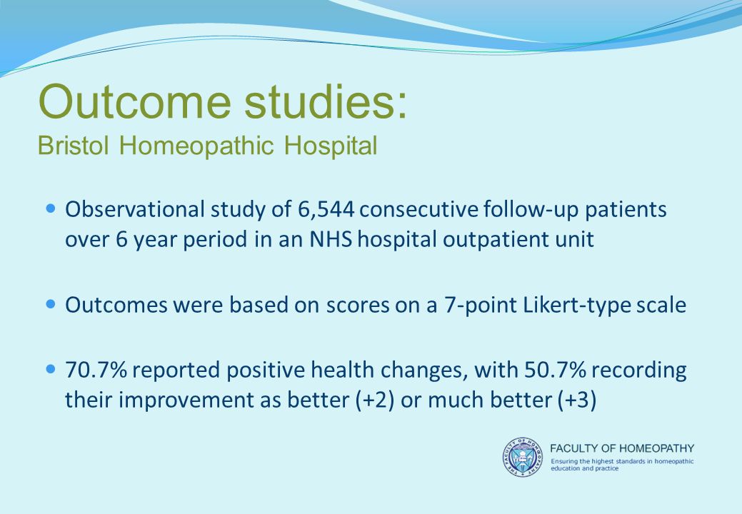 Outcome studies: Bristol Homeopathic Hospital Observational study of 6,544 consecutive follow-up patients over 6 year period in an NHS hospital outpatient unit Outcomes were based on scores on a 7-point Likert-type scale 70.7% reported positive health changes, with 50.7% recording their improvement as better (+2) or much better (+3)