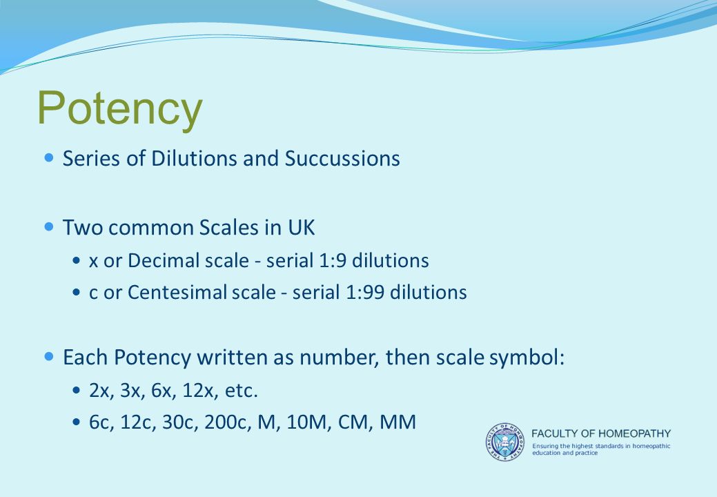Potency Series of Dilutions and Succussions Two common Scales in UK x or Decimal scale - serial 1:9 dilutions c or Centesimal scale - serial 1:99 dilutions Each Potency written as number, then scale symbol: 2x, 3x, 6x, 12x, etc.