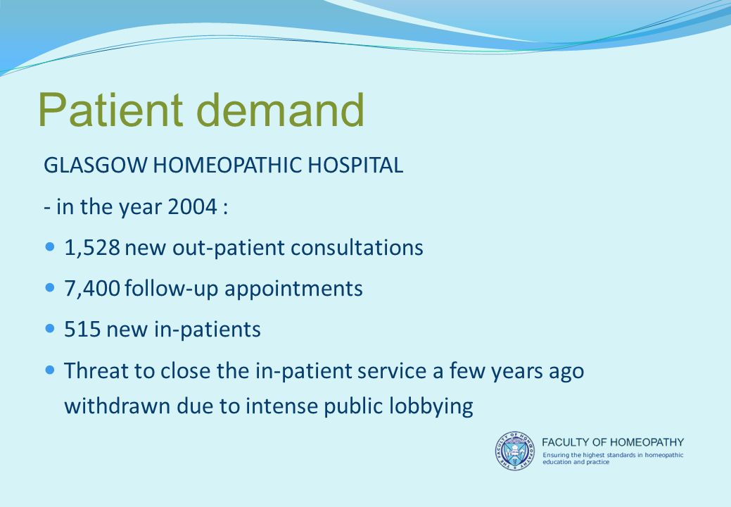 Patient demand GLASGOW HOMEOPATHIC HOSPITAL - in the year 2004 : 1,528 new out-patient consultations 7,400 follow-up appointments 515 new in-patients Threat to close the in-patient service a few years ago withdrawn due to intense public lobbying