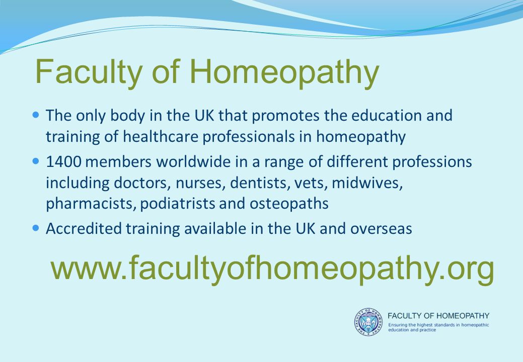 The only body in the UK that promotes the education and training of healthcare professionals in homeopathy 1400 members worldwide in a range of different professions including doctors, nurses, dentists, vets, midwives, pharmacists, podiatrists and osteopaths Accredited training available in the UK and overseas Faculty of Homeopathy
