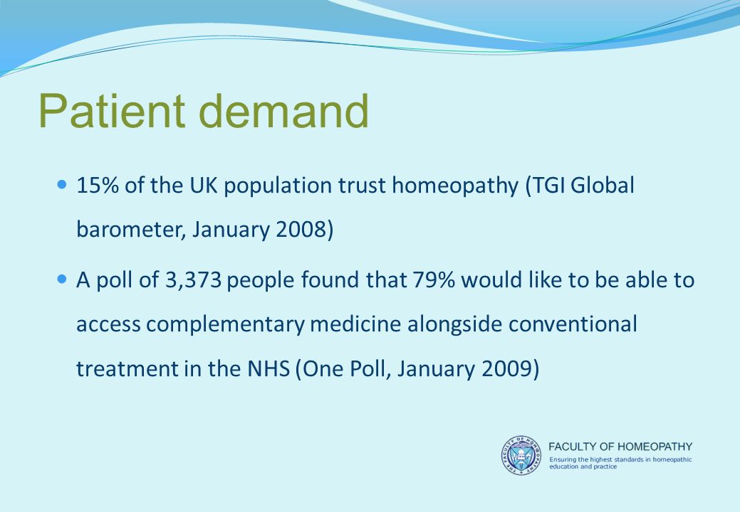 Patient demand 15% of the UK population trust homeopathy (TGI Global barometer, January 2008) A poll of 3,373 people found that 79% would like to be able to access complementary medicine alongside conventional treatment in the NHS (One Poll, January 2009)