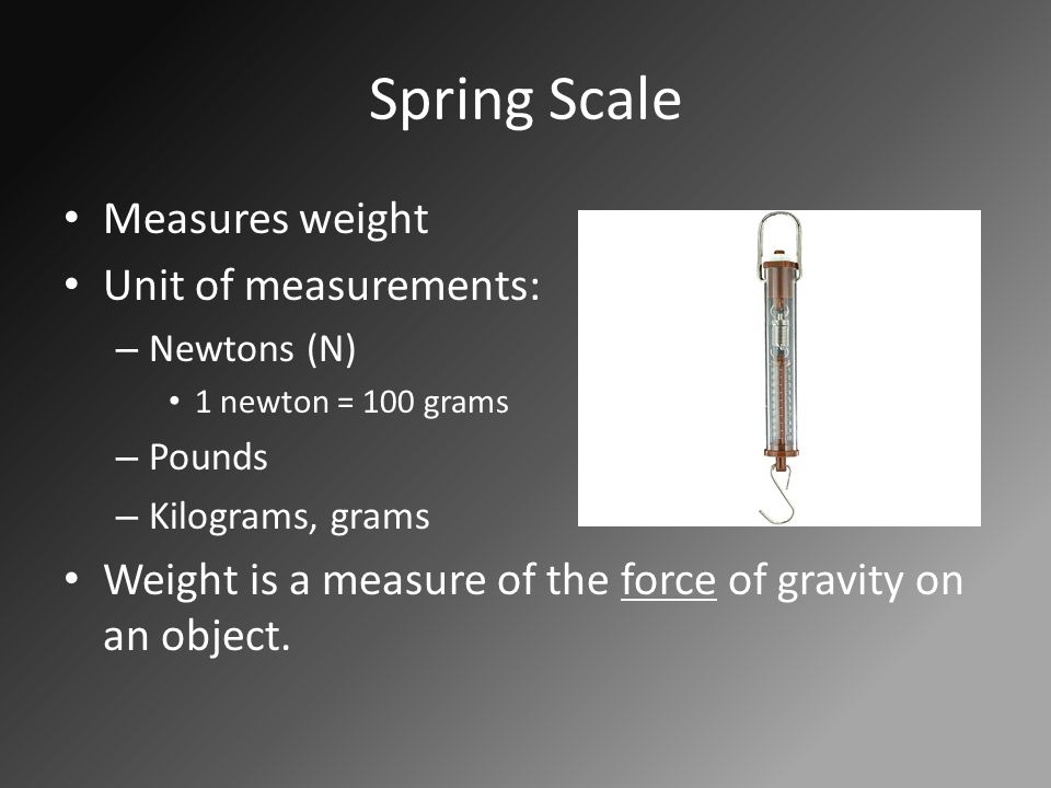 Spring Scale Measures weight Unit of measurements: – Newtons (N) 1 newton = 100 grams – Pounds – Kilograms, grams Weight is a measure of the force of gravity on an object.