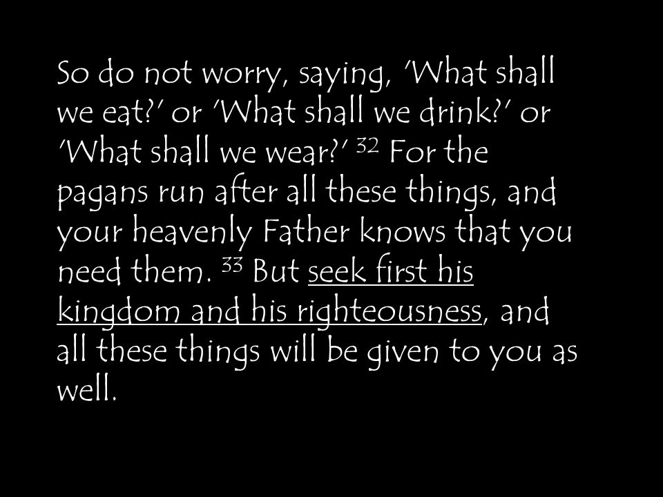 So do not worry, saying, What shall we eat or What shall we drink or What shall we wear 32 For the pagans run after all these things, and your heavenly Father knows that you need them.