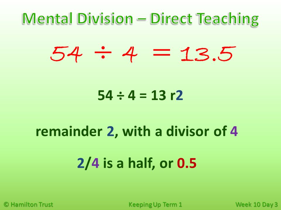 © Hamilton Trust Keeping Up Term 1 Week 10 Day 3 54 ÷ 4 remainder 2, with a divisor of 4 54 ÷ 4 = 13 r2 = /4 is a half, or 0.5