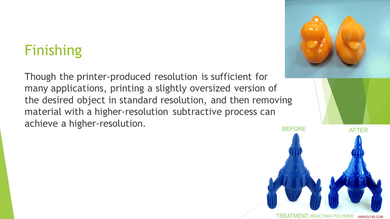 Finishing Though the printer-produced resolution is sufficient for many applications, printing a slightly oversized version of the desired object in standard resolution, and then removing material with a higher-resolution subtractive process can achieve a higher-resolution.