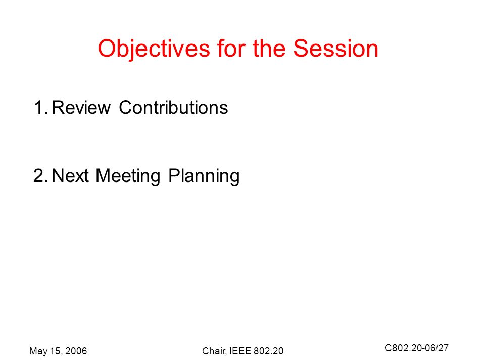 C /27 May 15, 2006Chair, IEEE Objectives for the Session 1.Review Contributions 2.Next Meeting Planning
