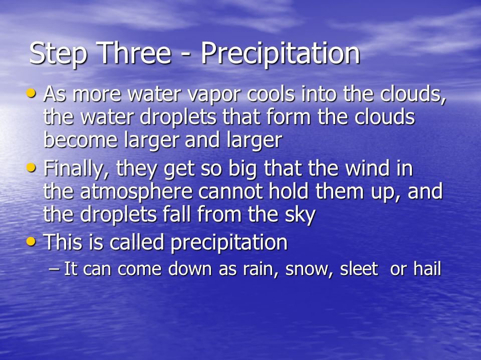 Step Three - Precipitation As more water vapor cools into the clouds, the water droplets that form the clouds become larger and larger As more water vapor cools into the clouds, the water droplets that form the clouds become larger and larger Finally, they get so big that the wind in the atmosphere cannot hold them up, and the droplets fall from the sky Finally, they get so big that the wind in the atmosphere cannot hold them up, and the droplets fall from the sky This is called precipitation This is called precipitation –It can come down as rain, snow, sleet or hail
