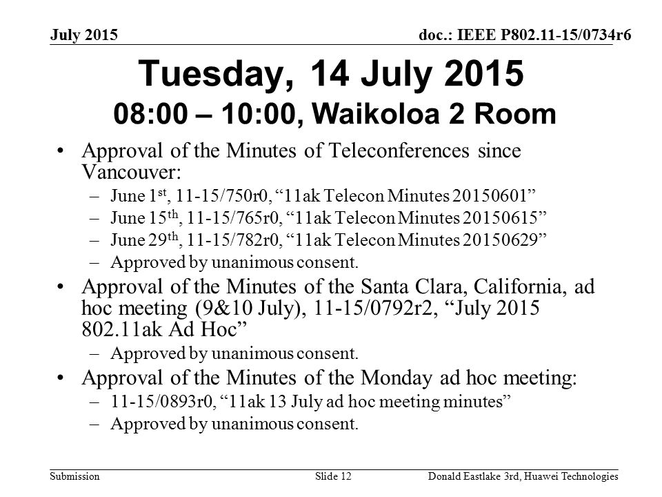 doc.: IEEE P /0734r6 Submission July 2015 Donald Eastlake 3rd, Huawei TechnologiesSlide 12 Tuesday, 14 July :00 – 10:00, Waikoloa 2 Room Approval of the Minutes of Teleconferences since Vancouver: –June 1 st, 11-15/750r0, 11ak Telecon Minutes –June 15 th, 11-15/765r0, 11ak Telecon Minutes –June 29 th, 11-15/782r0, 11ak Telecon Minutes –Approved by unanimous consent.