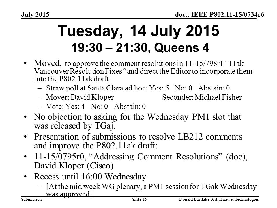 doc.: IEEE P /0734r6 Submission July 2015 Donald Eastlake 3rd, Huawei TechnologiesSlide 15 Tuesday, 14 July :30 – 21:30, Queens 4 Moved, to approve the comment resolutions in 11-15/798r1 11ak Vancouver Resolution Fixes and direct the Editor to incorporate them into the P802.11ak draft.