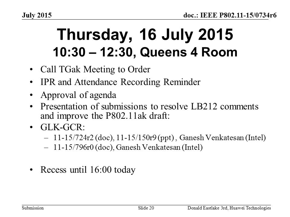 doc.: IEEE P /0734r6 Submission July 2015 Donald Eastlake 3rd, Huawei TechnologiesSlide 20 Thursday, 16 July :30 – 12:30, Queens 4 Room Call TGak Meeting to Order IPR and Attendance Recording Reminder Approval of agenda Presentation of submissions to resolve LB212 comments and improve the P802.11ak draft: GLK-GCR: –11-15/724r2 (doc), 11-15/150r9 (ppt), Ganesh Venkatesan (Intel) –11-15/796r0 (doc), Ganesh Venkatesan (Intel) Recess until 16:00 today