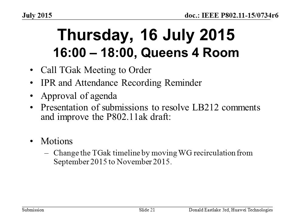 doc.: IEEE P /0734r6 Submission July 2015 Donald Eastlake 3rd, Huawei TechnologiesSlide 21 Thursday, 16 July :00 – 18:00, Queens 4 Room Call TGak Meeting to Order IPR and Attendance Recording Reminder Approval of agenda Presentation of submissions to resolve LB212 comments and improve the P802.11ak draft: Motions –Change the TGak timeline by moving WG recirculation from September 2015 to November 2015.