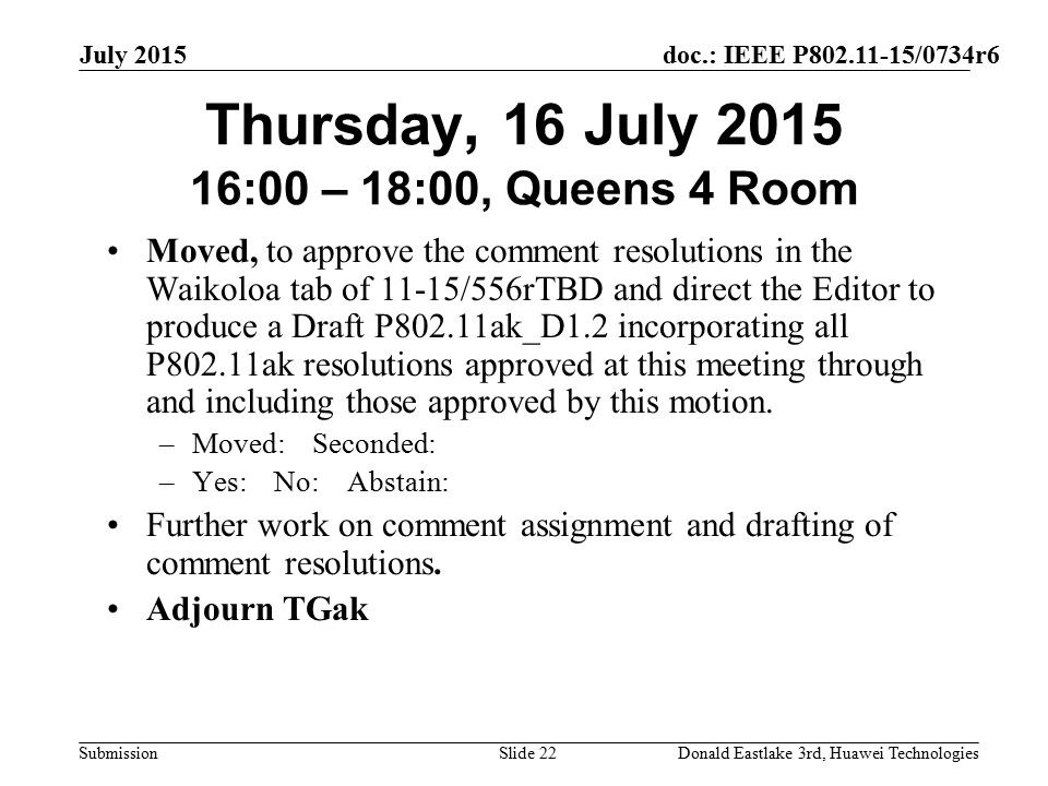 doc.: IEEE P /0734r6 Submission July 2015 Donald Eastlake 3rd, Huawei TechnologiesSlide 22 Thursday, 16 July :00 – 18:00, Queens 4 Room Moved, to approve the comment resolutions in the Waikoloa tab of 11-15/556rTBD and direct the Editor to produce a Draft P802.11ak_D1.2 incorporating all P802.11ak resolutions approved at this meeting through and including those approved by this motion.