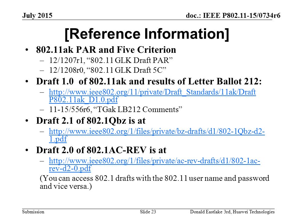 doc.: IEEE P /0734r6 Submission July 2015 Donald Eastlake 3rd, Huawei TechnologiesSlide 23 [Reference Information] ak PAR and Five Criterion –12/1207r1, GLK Draft PAR –12/1208r0, GLK Draft 5C Draft 1.0 of ak and results of Letter Ballot 212: –  P802.11ak_D1.0.pdfhttp://  P802.11ak_D1.0.pdf –11-15/556r6, TGak LB212 Comments Draft 2.1 of 802.1Qbz is at –  1.pdfhttp://  1.pdf Draft 2.0 of 802.1AC-REV is at –  rev-d2-0.pdfhttp://  rev-d2-0.pdf (You can access drafts with the user name and password and vice versa.)