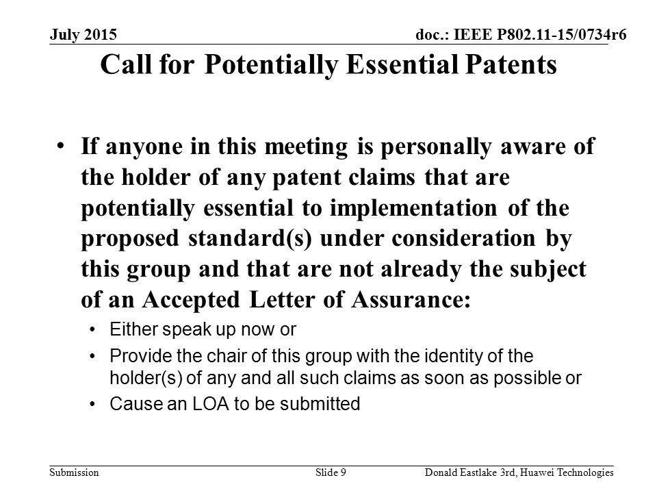 doc.: IEEE P /0734r6 Submission Call for Potentially Essential Patents If anyone in this meeting is personally aware of the holder of any patent claims that are potentially essential to implementation of the proposed standard(s) under consideration by this group and that are not already the subject of an Accepted Letter of Assurance: Either speak up now or Provide the chair of this group with the identity of the holder(s) of any and all such claims as soon as possible or Cause an LOA to be submitted July 2015 Slide 9Donald Eastlake 3rd, Huawei Technologies