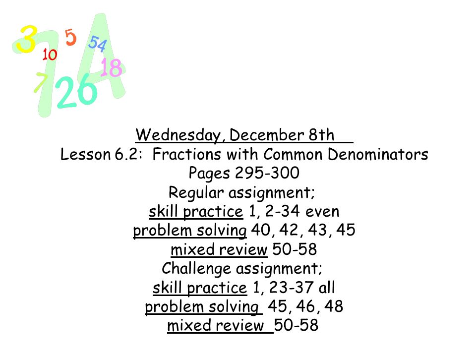Wednesday, December 8th Lesson 6.2: Fractions with Common Denominators Pages Regular assignment; skill practice 1, 2-34 even problem solving 40, 42, 43, 45 mixed review Challenge assignment; skill practice 1, all problem solving 45, 46, 48 mixed review 50-58