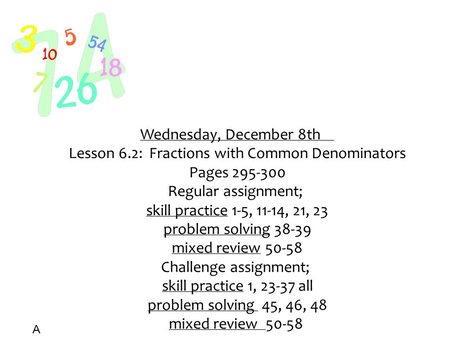 Wednesday, December 8th Lesson 6.2: Fractions with Common Denominators Pages Regular assignment; skill practice 1-5, 11-14, 21, 23 problem solving mixed review Challenge assignment; skill practice 1, all problem solving 45, 46, 48 mixed review A