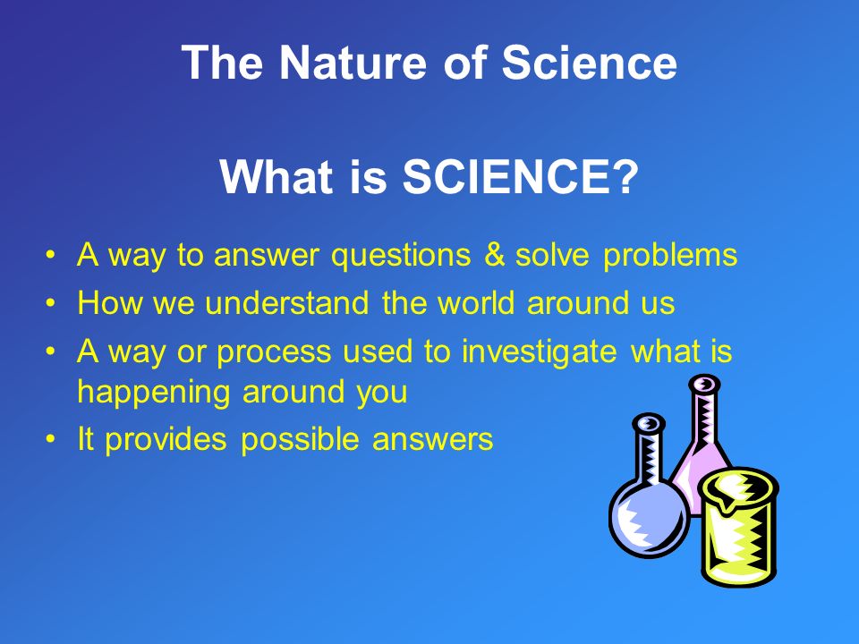 A way to answer questions & solve problems How we understand the world around us A way or process used to investigate what is happening around you It provides possible answers The Nature of Science What is SCIENCE