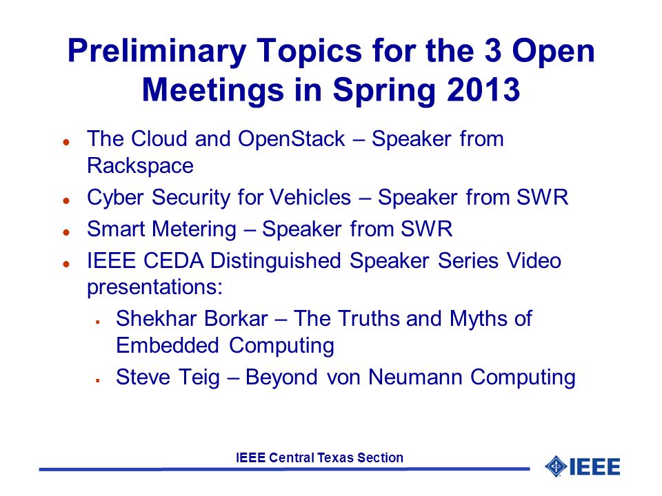 IEEE Central Texas Section Preliminary Topics for the 3 Open Meetings in Spring 2013 l The Cloud and OpenStack – Speaker from Rackspace l Cyber Security for Vehicles – Speaker from SWR l Smart Metering – Speaker from SWR l IEEE CEDA Distinguished Speaker Series Video presentations:  Shekhar Borkar – The Truths and Myths of Embedded Computing  Steve Teig – Beyond von Neumann Computing