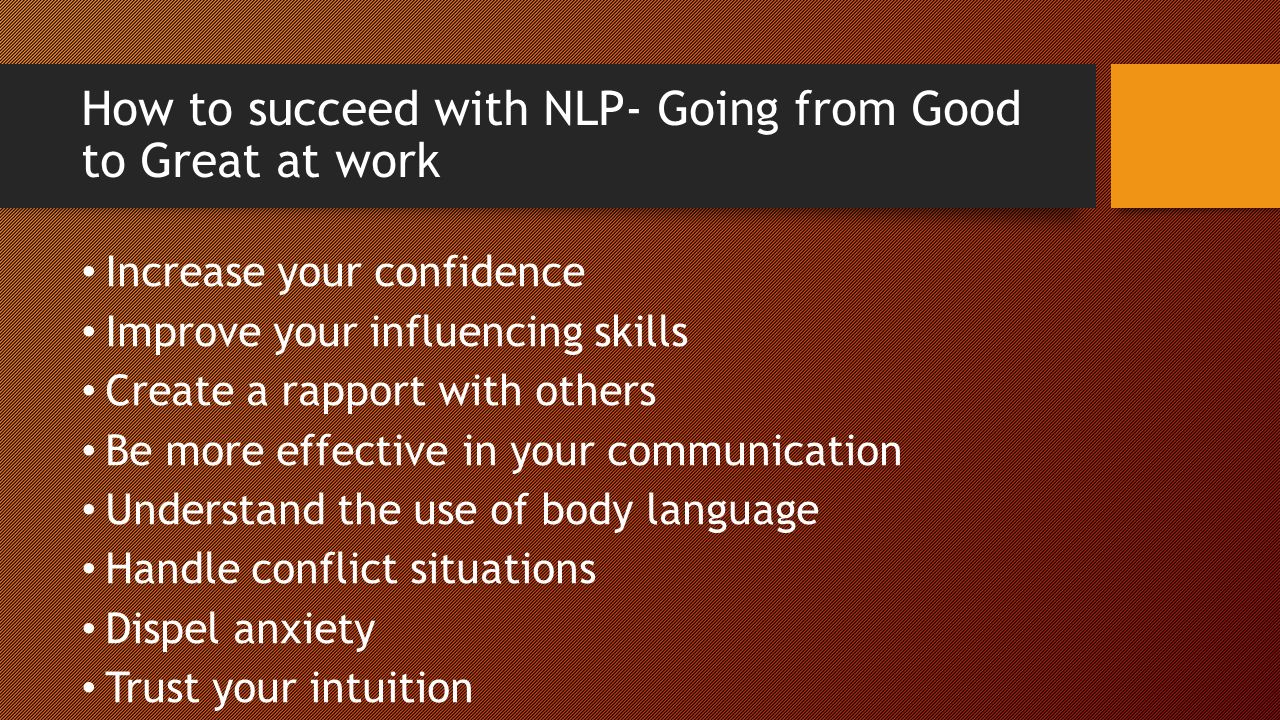 How to succeed with NLP- Going from Good to Great at work Increase your confidence Improve your influencing skills Create a rapport with others Be more effective in your communication Understand the use of body language Handle conflict situations Dispel anxiety Trust your intuition