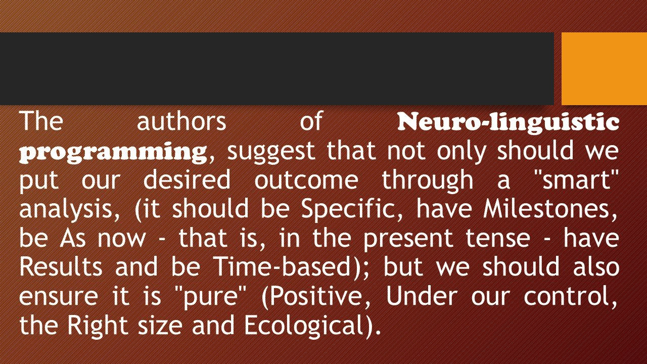 The authors of Neuro-linguistic programming, suggest that not only should we put our desired outcome through a smart analysis, (it should be Specific, have Milestones, be As now - that is, in the present tense - have Results and be Time-based); but we should also ensure it is pure (Positive, Under our control, the Right size and Ecological).