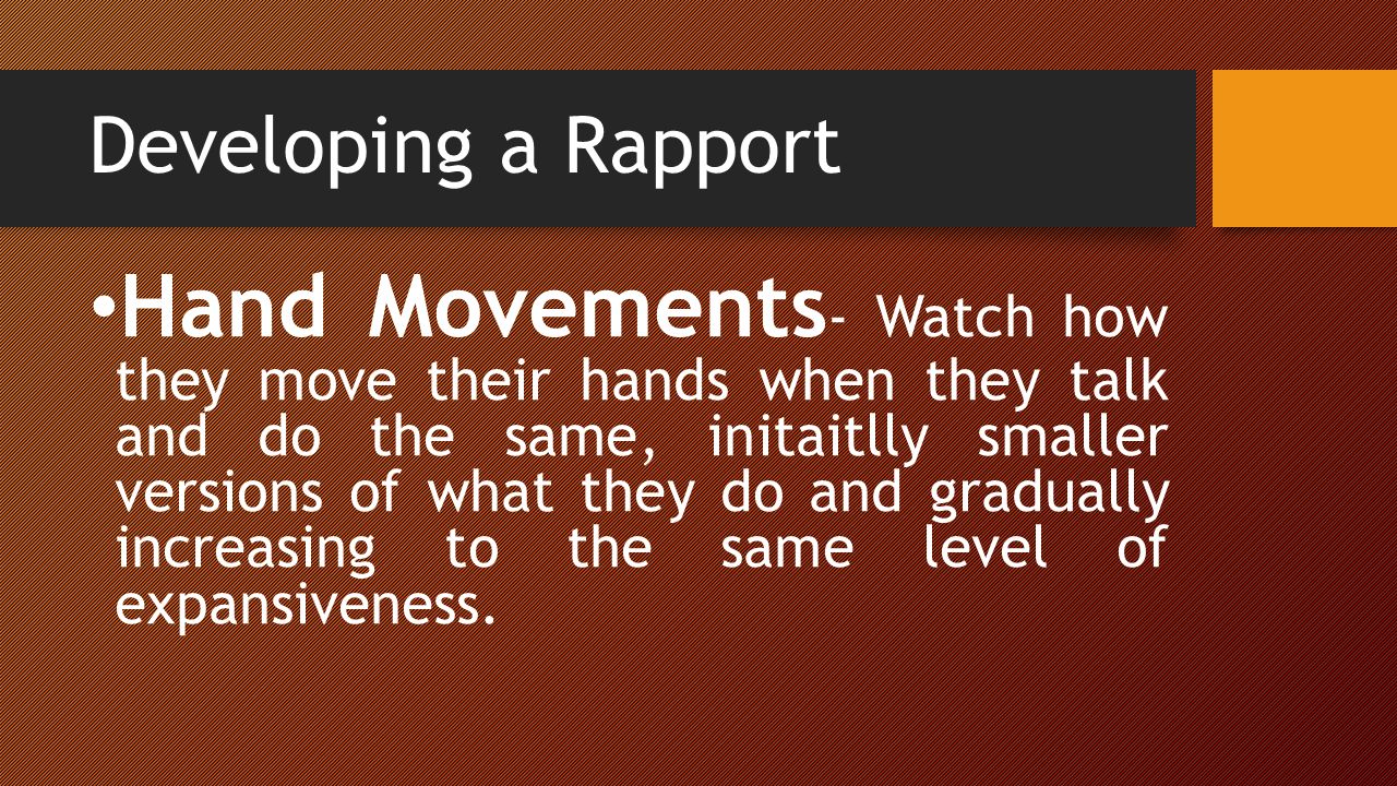 Developing a Rapport Hand Movements - Watch how they move their hands when they talk and do the same, initaitlly smaller versions of what they do and gradually increasing to the same level of expansiveness.