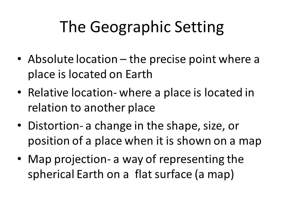 The Geographic Setting Absolute location – the precise point where a place is located on Earth Relative location- where a place is located in relation to another place Distortion- a change in the shape, size, or position of a place when it is shown on a map Map projection- a way of representing the spherical Earth on a flat surface (a map)