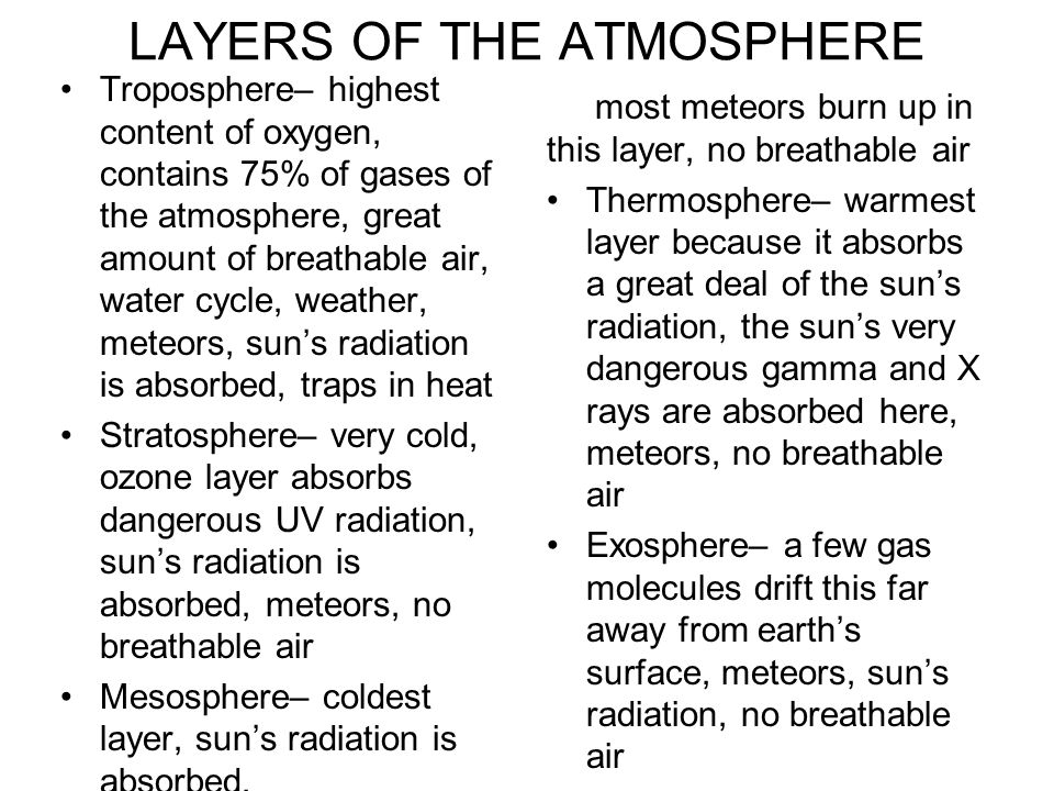 LAYERS OF THE ATMOSPHERE Troposphere– highest content of oxygen, contains 75% of gases of the atmosphere, great amount of breathable air, water cycle, weather, meteors, sun’s radiation is absorbed, traps in heat Stratosphere– very cold, ozone layer absorbs dangerous UV radiation, sun’s radiation is absorbed, meteors, no breathable air Mesosphere– coldest layer, sun’s radiation is absorbed, most meteors burn up in this layer, no breathable air Thermosphere– warmest layer because it absorbs a great deal of the sun’s radiation, the sun’s very dangerous gamma and X rays are absorbed here, meteors, no breathable air Exosphere– a few gas molecules drift this far away from earth’s surface, meteors, sun’s radiation, no breathable air
