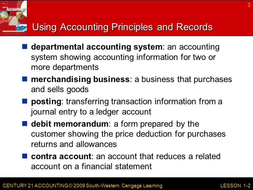 CENTURY 21 ACCOUNTING © 2009 South-Western, Cengage Learning Using Accounting Principles and Records departmental accounting system: an accounting system showing accounting information for two or more departments merchandising business: a business that purchases and sells goods posting: transferring transaction information from a journal entry to a ledger account debit memorandum: a form prepared by the customer showing the price deduction for purchases returns and allowances contra account: an account that reduces a related account on a financial statement 3 LESSON 1-2