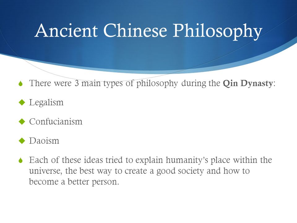 Ancient Chinese Philosophy  There were 3 main types of philosophy during the Qin Dynasty :  Legalism  Confucianism  Daoism  Each of these ideas tried to explain humanity’s place within the universe, the best way to create a good society and how to become a better person.