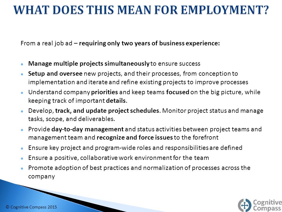 From a real job ad – requiring only two years of business experience: ● Manage multiple projects simultaneously to ensure success ● Setup and oversee new projects, and their processes, from conception to implementation and iterate and refine existing projects to improve processes ● Understand company priorities and keep teams focused on the big picture, while keeping track of important details.