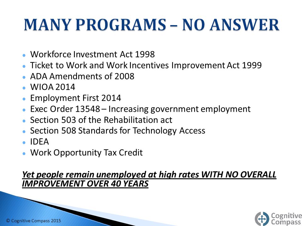 ● Workforce Investment Act 1998 ● Ticket to Work and Work Incentives Improvement Act 1999 ● ADA Amendments of 2008 ● WIOA 2014 ● Employment First 2014 ● Exec Order – Increasing government employment ● Section 503 of the Rehabilitation act ● Section 508 Standards for Technology Access ● IDEA ● Work Opportunity Tax Credit Yet people remain unemployed at high rates WITH NO OVERALL IMPROVEMENT OVER 40 YEARS © Cognitive Compass 2015
