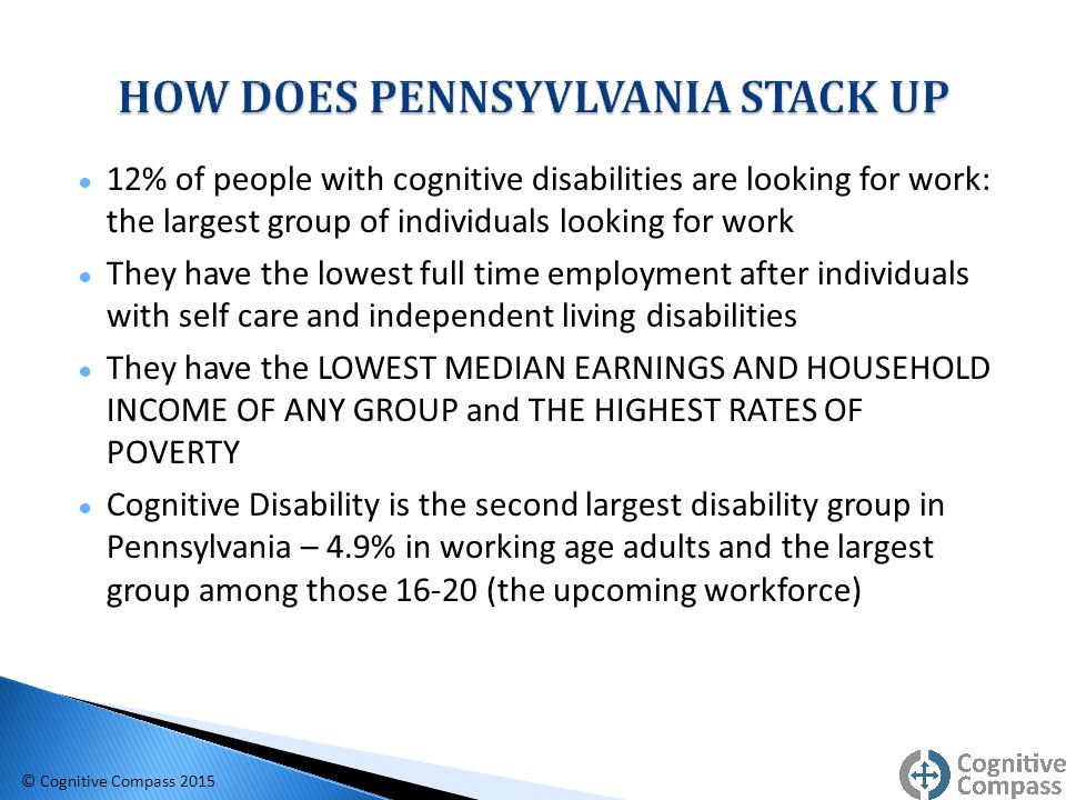 ● 12% of people with cognitive disabilities are looking for work: the largest group of individuals looking for work ● They have the lowest full time employment after individuals with self care and independent living disabilities ● They have the LOWEST MEDIAN EARNINGS AND HOUSEHOLD INCOME OF ANY GROUP and THE HIGHEST RATES OF POVERTY ● Cognitive Disability is the second largest disability group in Pennsylvania – 4.9% in working age adults and the largest group among those (the upcoming workforce) © Cognitive Compass 2015