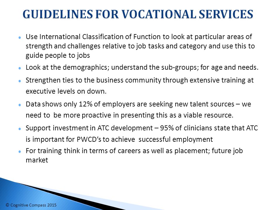● Use International Classification of Function to look at particular areas of strength and challenges relative to job tasks and category and use this to guide people to jobs ● Look at the demographics; understand the sub-groups; for age and needs.