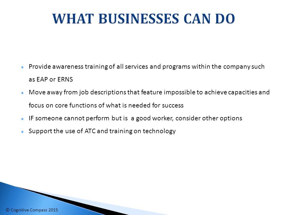 ● Provide awareness training of all services and programs within the company such as EAP or ERNS ● Move away from job descriptions that feature impossible to achieve capacities and focus on core functions of what is needed for success ● IF someone cannot perform but is a good worker, consider other options ● Support the use of ATC and training on technology © Cognitive Compass 2015