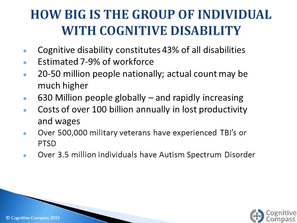 ● Cognitive disability constitutes 43% of all disabilities ● Estimated 7-9% of workforce ● million people nationally; actual count may be much higher ● 630 Million people globally – and rapidly increasing ● Costs of over 100 billion annually in lost productivity and wages ● Over 500,000 military veterans have experienced TBI’s or PTSD ● Over 3.5 million individuals have Autism Spectrum Disorder © Cognitive Compass 2015