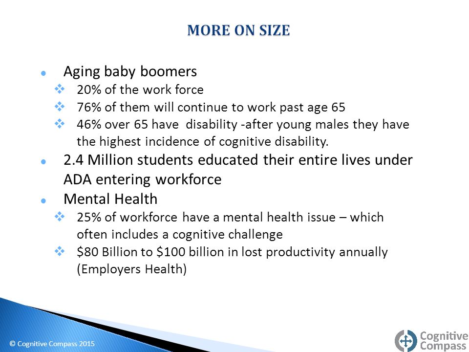 ● Aging baby boomers  20% of the work force  76% of them will continue to work past age 65  46% over 65 have disability -after young males they have the highest incidence of cognitive disability.