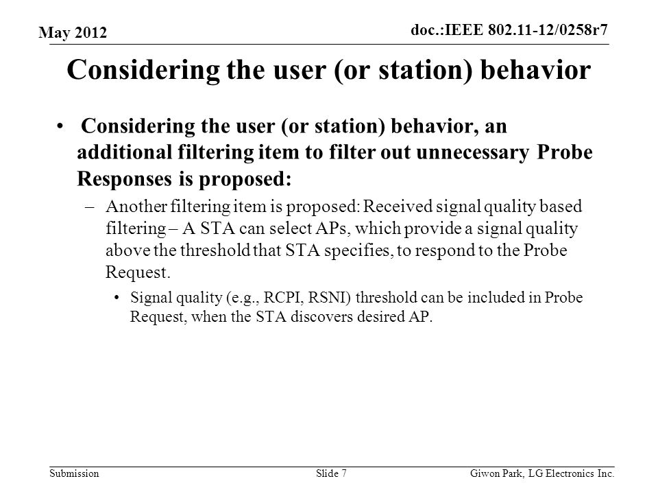 doc.:IEEE /0258r7 Submission May 2012 Considering the user (or station) behavior Considering the user (or station) behavior, an additional filtering item to filter out unnecessary Probe Responses is proposed: –Another filtering item is proposed: Received signal quality based filtering – A STA can select APs, which provide a signal quality above the threshold that STA specifies, to respond to the Probe Request.