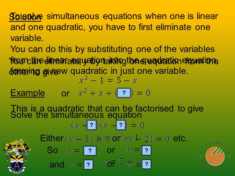 To solve simultaneous equations when one is linear and one quadratic, you have to first eliminate one variable.