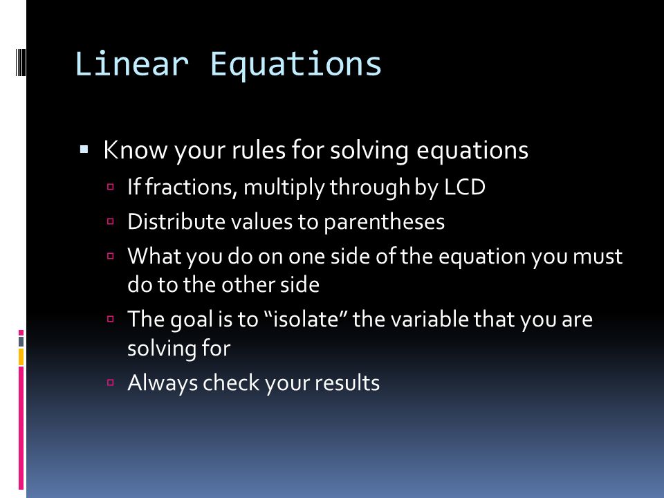 Linear Equations  Know your rules for solving equations  If fractions, multiply through by LCD  Distribute values to parentheses  What you do on one side of the equation you must do to the other side  The goal is to isolate the variable that you are solving for  Always check your results