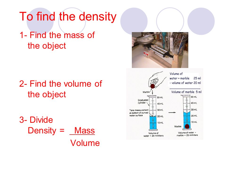 To find the density 1- Find the mass of the object 2- Find the volume of the object 3- Divide Density = Mass Volume