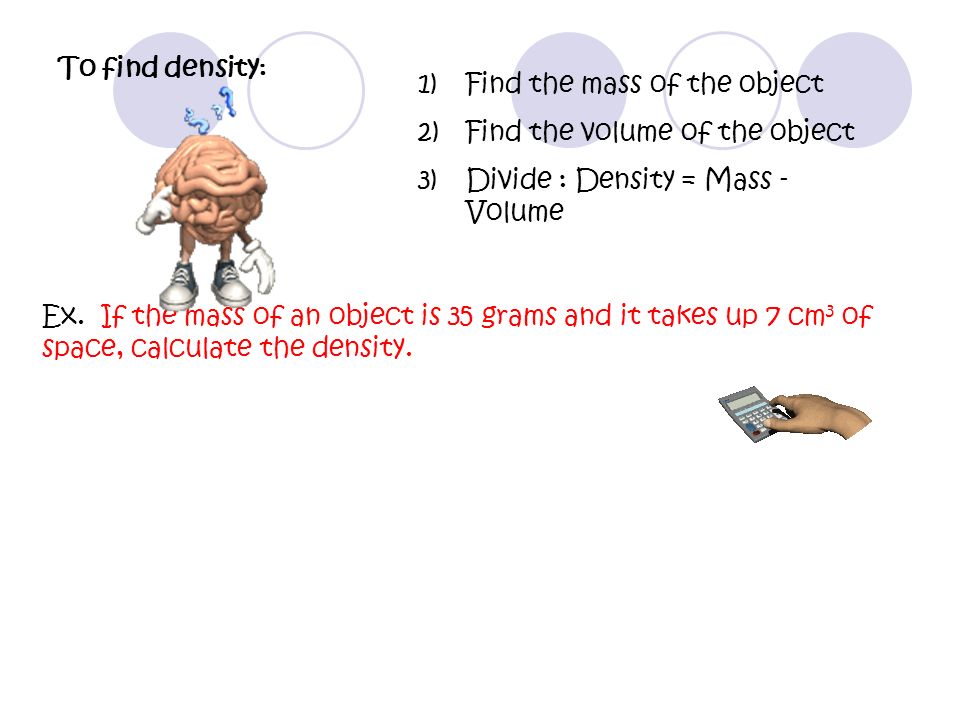 1)Find the mass of the object 2)Find the volume of the object 3)Divide : Density = Mass - Volume To find density : Ex.