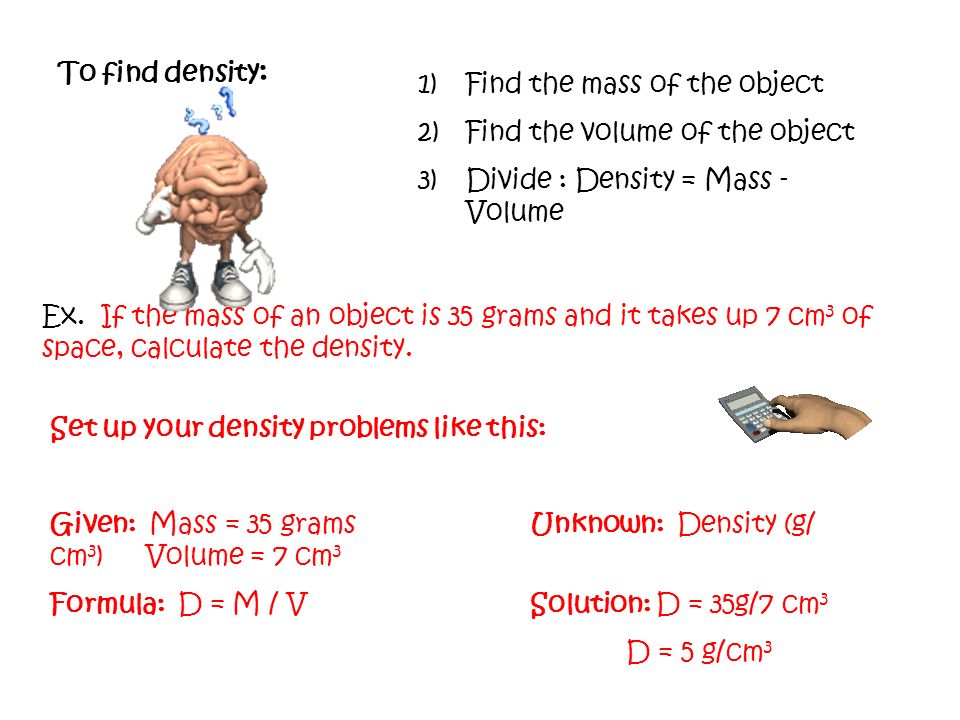 1)Find the mass of the object 2)Find the volume of the object 3)Divide : Density = Mass - Volume To find density : Set up your density problems like this: Given: Mass = 35 gramsUnknown: Density (g/ cm 3 ) Volume = 7 cm 3 Formula: D = M / VSolution: D = 35g/7 cm 3 D = 5 g/cm 3 Ex.