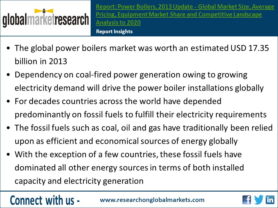 The global power boilers market was worth an estimated USD billion in 2013 Dependency on coal-fired power generation owing to growing electricity demand will drive the power boiler installations globally For decades countries across the world have depended predominantly on fossil fuels to fulfill their electricity requirements The fossil fuels such as coal, oil and gas have traditionally been relied upon as efficient and economical sources of energy globally With the exception of a few countries, these fossil fuels have dominated all other energy sources in terms of both installed capacity and electricity generation Report Insights Report: Power Boilers, 2013 Update - Global Market Size, Average Pricing, Equipment Market Share and Competitive Landscape Analysis to 2020