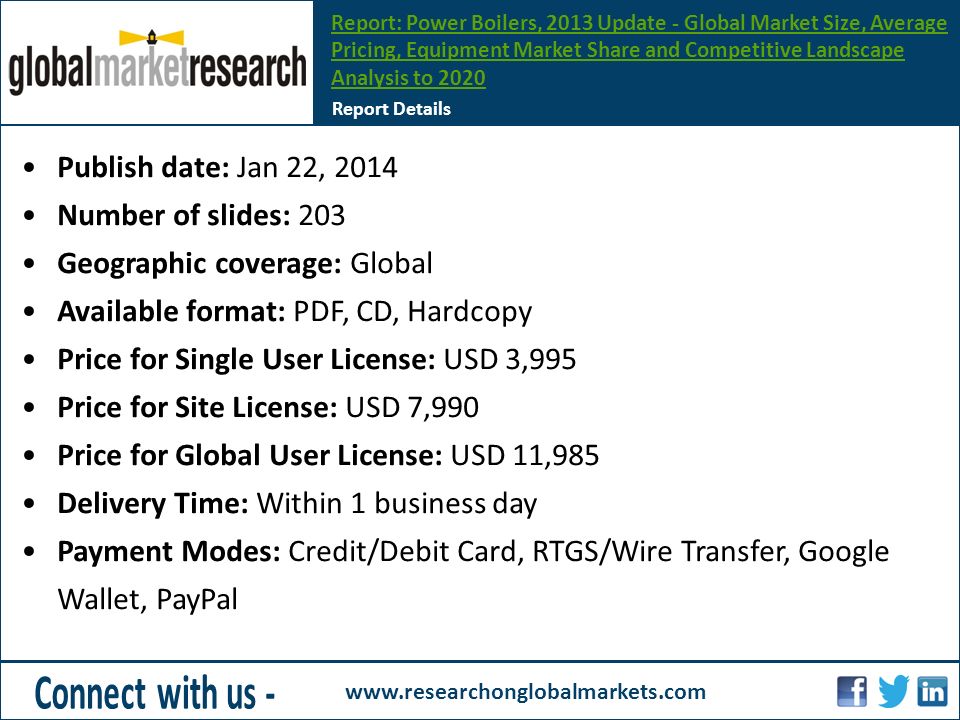 Publish date: Jan 22, 2014 Number of slides: 203 Geographic coverage: Global Available format: PDF, CD, Hardcopy Price for Single User License: USD 3,995 Price for Site License: USD 7,990 Price for Global User License: USD 11,985 Delivery Time: Within 1 business day Payment Modes: Credit/Debit Card, RTGS/Wire Transfer, Google Wallet, PayPal Report Details Report: Power Boilers, 2013 Update - Global Market Size, Average Pricing, Equipment Market Share and Competitive Landscape Analysis to 2020
