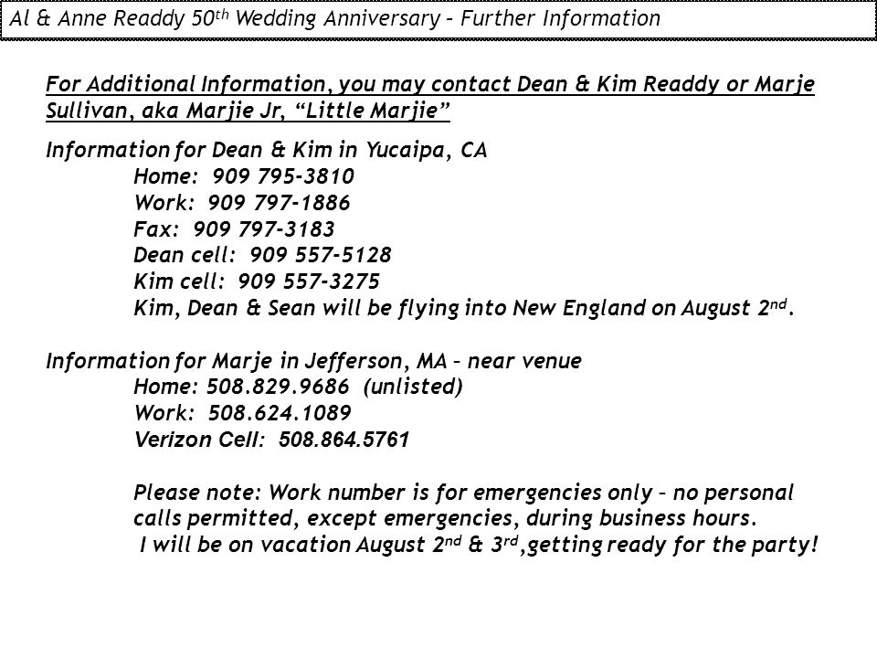 For Additional Information, you may contact Dean & Kim Readdy or Marje Sullivan, aka Marjie Jr, Little Marjie Information for Dean & Kim in Yucaipa, CA Home: Work: Fax: Dean cell: Kim cell: Kim, Dean & Sean will be flying into New England on August 2 nd.